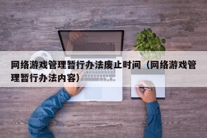 网络游戏管理暂行办法废止时间（网络游戏管理暂行办法内容）