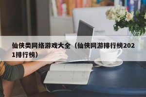 仙侠类网络游戏大全（仙侠网游排行榜2021排行榜）