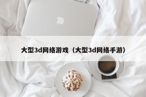 大型3d网络游戏（大型3d网络手游）