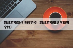 网络游戏制作培训学校（网络游戏培训学校哪个好）
