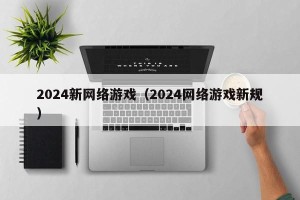 2024新网络游戏（2024网络游戏新规）