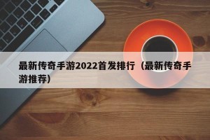 最新传奇手游2022首发排行（最新传奇手游推荐）
