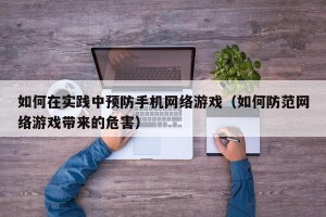 如何在实践中预防手机网络游戏（如何防范网络游戏带来的危害）