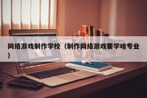 网络游戏制作学校（制作网络游戏要学啥专业）