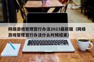 网络游戏管理暂行办法2023最新版（网络游戏管理暂行办法什么时候结束）