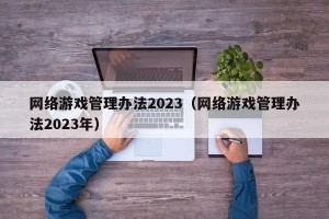 网络游戏管理办法2023（网络游戏管理办法2023年）