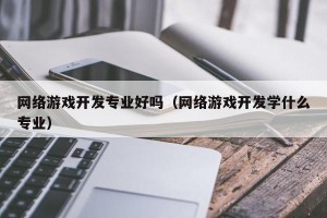 网络游戏开发专业好吗（网络游戏开发学什么专业）
