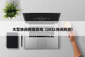 大型休闲网络游戏（2021休闲网游）