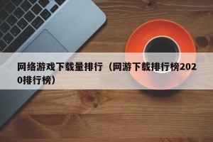 网络游戏下载量排行（网游下载排行榜2020排行榜）