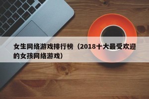 女生网络游戏排行榜（2018十大最受欢迎的女孩网络游戏）