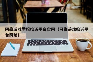 网络游戏举报投诉平台官网（网络游戏投诉平台网址）
