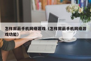 怎样屏蔽手机网络游戏（怎样屏蔽手机网络游戏功能）