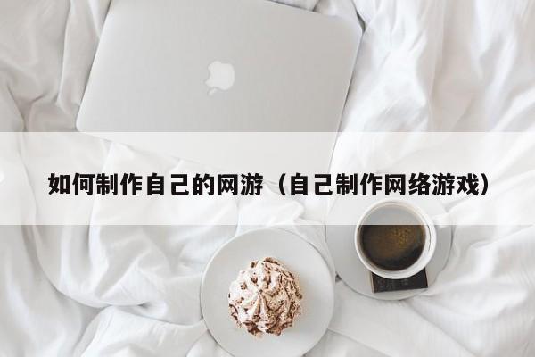 如何制作自己的网游(自己制作网络游戏)